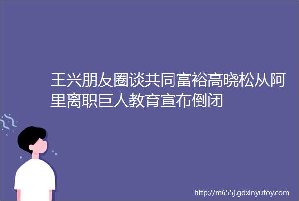 王兴朋友圈谈共同富裕高晓松从阿里离职巨人教育宣布倒闭